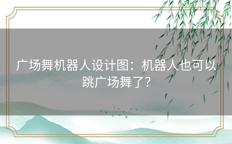广场舞机器人设计图：机器人也可以跳广场舞了？