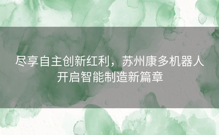 尽享自主创新红利，苏州康多机器人开启智能制造新篇章