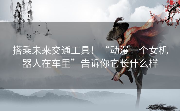 搭乘未来交通工具！“动漫一个女机器人在车里”告诉你它长什么样