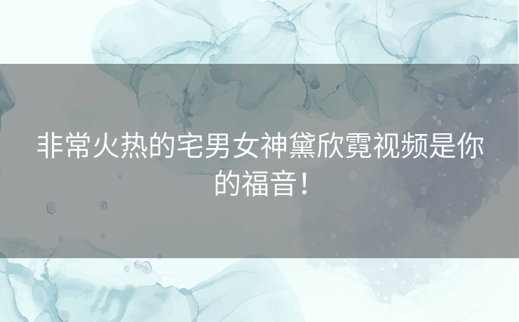 非常火热的宅男女神黛欣霓视频是你的福音！