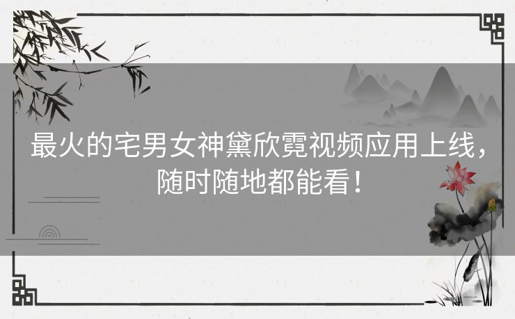 最火的宅男女神黛欣霓视频应用上线，随时随地都能看！