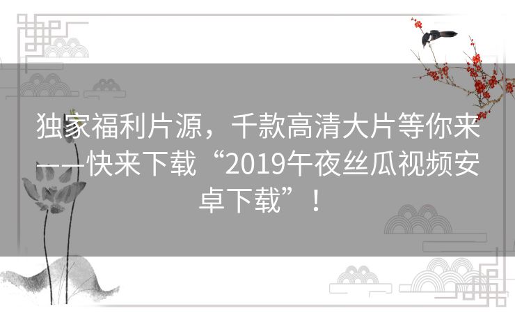 独家福利片源，千款高清大片等你来——快来下载“2019午夜丝瓜视频安卓下载”！