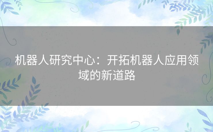 机器人研究中心：开拓机器人应用领域的新道路