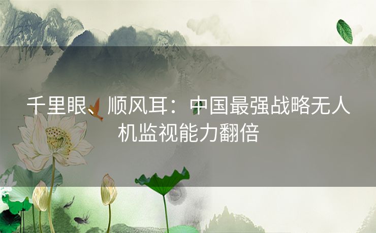 千里眼、顺风耳：中国最强战略无人机监视能力翻倍