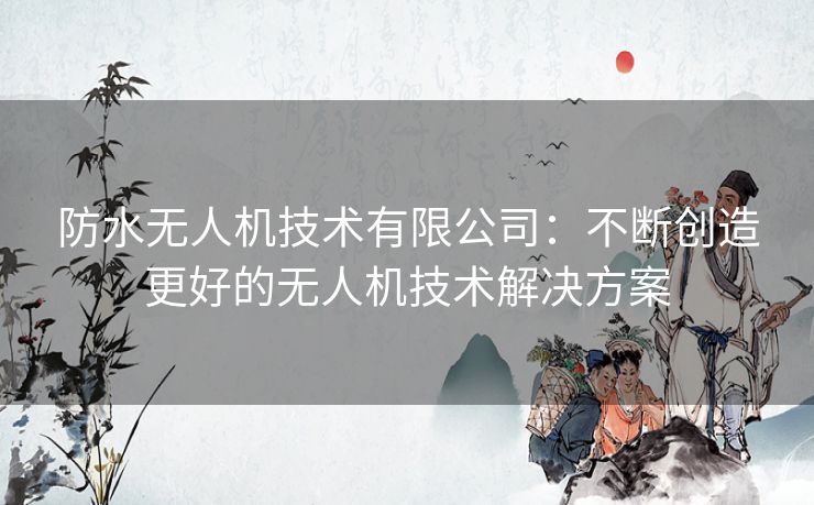 防水无人机技术有限公司：不断创造更好的无人机技术解决方案