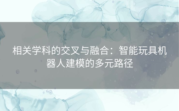 相关学科的交叉与融合：智能玩具机器人建模的多元路径