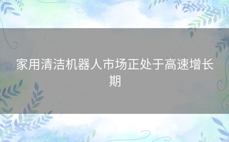 家用清洁机器人市场正处于高速增长期