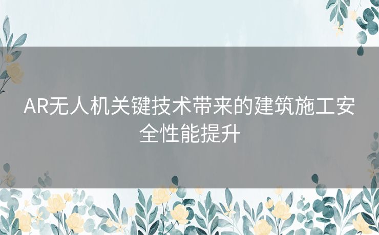 AR无人机关键技术带来的建筑施工安全性能提升