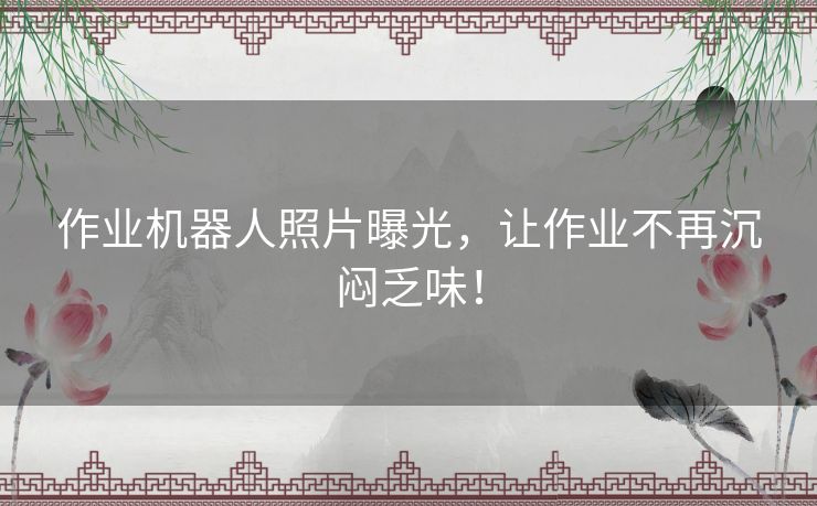 作业机器人照片曝光，让作业不再沉闷乏味！