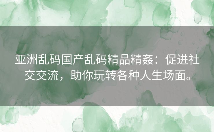 亚洲乱码国产乱码精品精姦：促进社交交流，助你玩转各种人生场面。