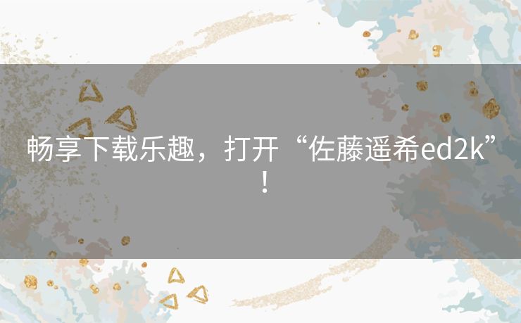 畅享下载乐趣，打开“佐藤遥希ed2k”！