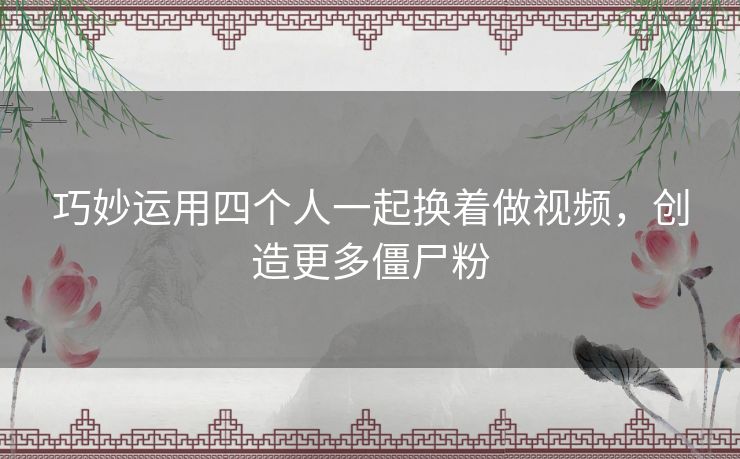 巧妙运用四个人一起换着做视频，创造更多僵尸粉