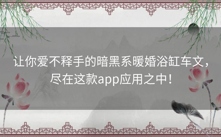 让你爱不释手的暗黑系暖婚浴缸车文，尽在这款app应用之中！