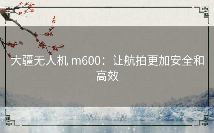 大疆无人机 m600：让航拍更加安全和高效