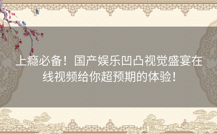 上瘾必备！国产娱乐凹凸视觉盛宴在线视频给你超预期的体验！