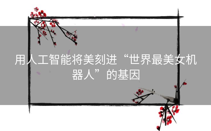 用人工智能将美刻进“世界最美女机器人”的基因