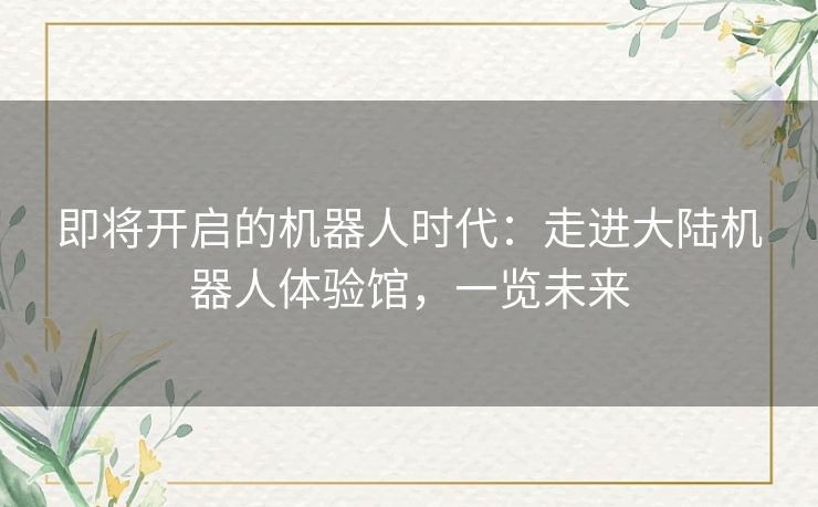即将开启的机器人时代：走进大陆机器人体验馆，一览未来