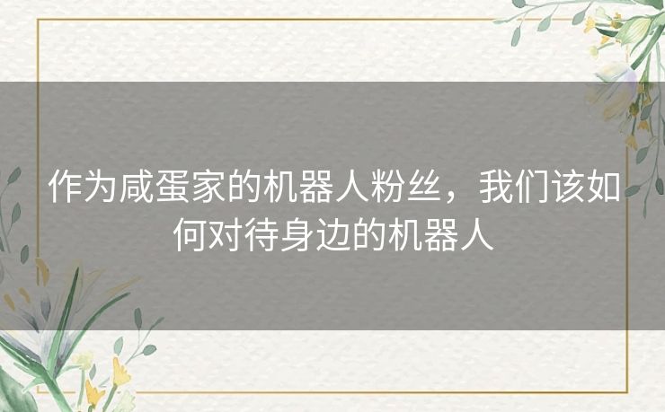 作为咸蛋家的机器人粉丝，我们该如何对待身边的机器人