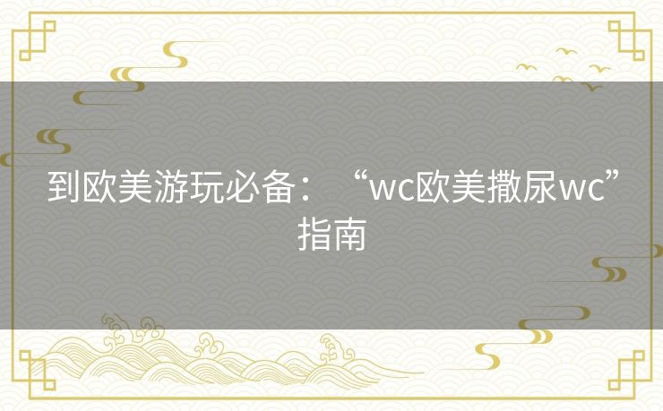 到欧美游玩必备：“wc欧美撒尿wc”指南