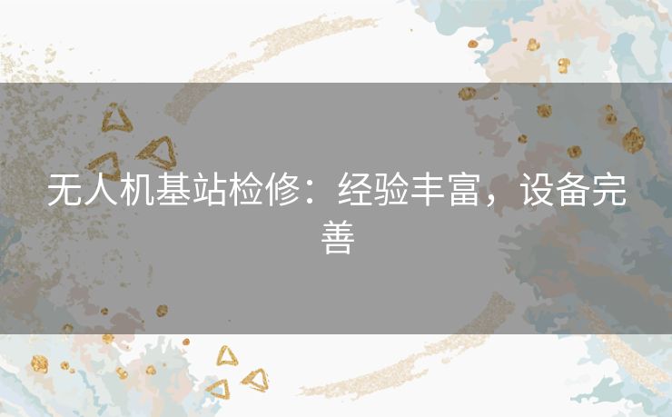 无人机基站检修：经验丰富，设备完善