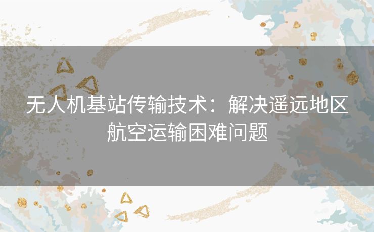 无人机基站传输技术：解决遥远地区航空运输困难问题