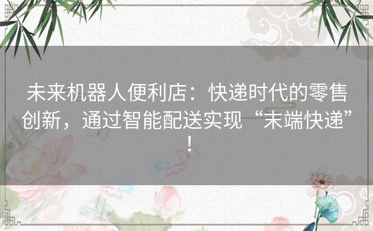 未来机器人便利店：快递时代的零售创新，通过智能配送实现“末端快递”！
