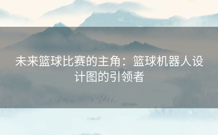 未来篮球比赛的主角：篮球机器人设计图的引领者
