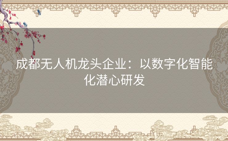 成都无人机龙头企业：以数字化智能化潜心研发