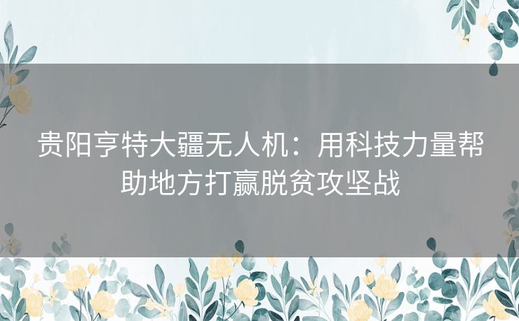 贵阳亨特大疆无人机：用科技力量帮助地方打赢脱贫攻坚战