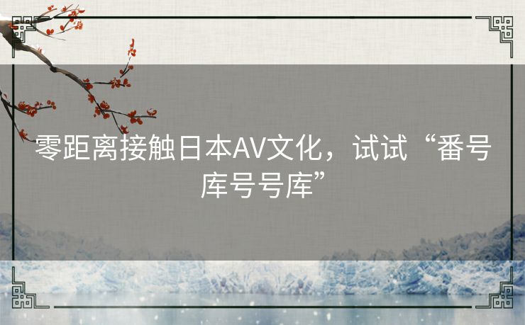 零距离接触日本AV文化，试试“番号库号号库”