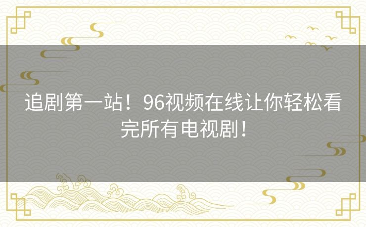 追剧第一站！96视频在线让你轻松看完所有电视剧！