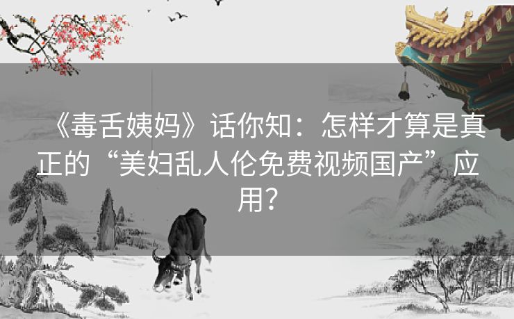 《毒舌姨妈》话你知：怎样才算是真正的“美妇乱人伦免费视频国产”应用？