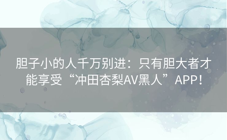 胆子小的人千万别进：只有胆大者才能享受“冲田杏梨AV黑人”APP！