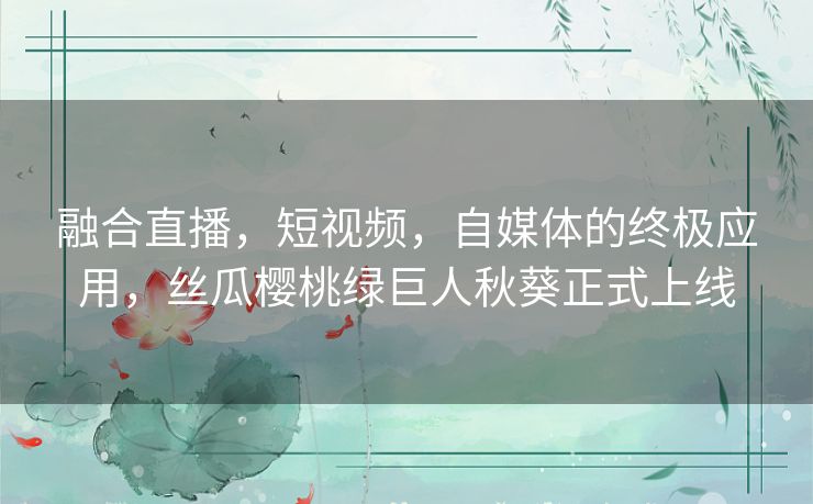 融合直播，短视频，自媒体的终极应用，丝瓜樱桃绿巨人秋葵正式上线