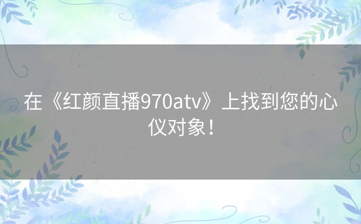 在《红颜直播970atv》上找到您的心仪对象！
