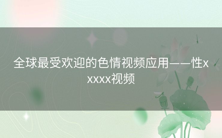 全球最受欢迎的色情视频应用——性xxxxx视频