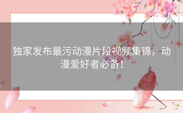 独家发布最污动漫片段视频集锦，动漫爱好者必备！