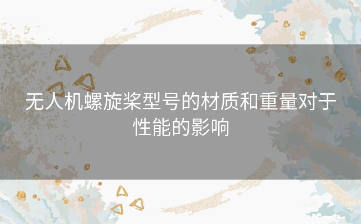无人机螺旋桨型号的材质和重量对于性能的影响