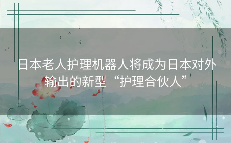 日本老人护理机器人将成为日本对外输出的新型“护理合伙人”