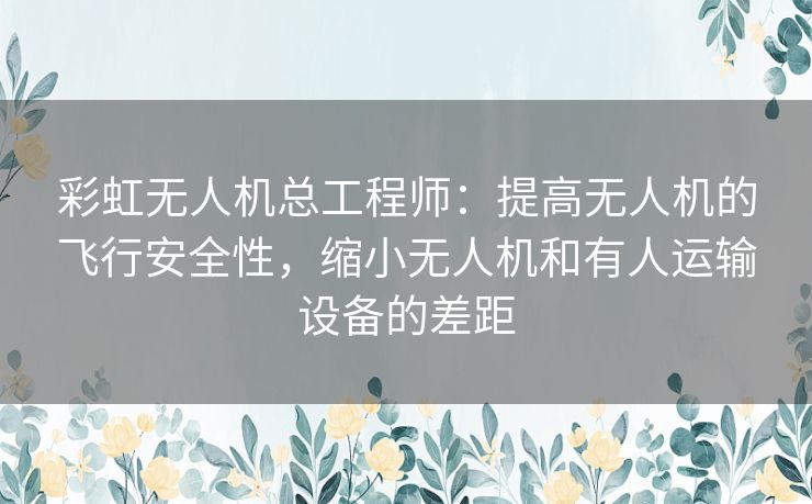 彩虹无人机总工程师：提高无人机的飞行安全性，缩小无人机和有人运输设备的差距