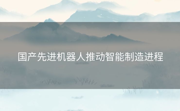 国产先进机器人推动智能制造进程