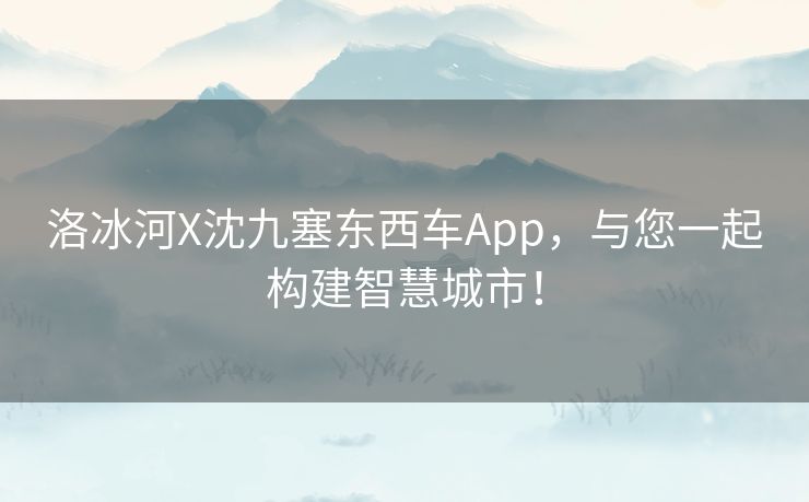 洛冰河X沈九塞东西车App，与您一起构建智慧城市！