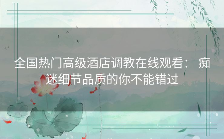 全国热门高级酒店调教在线观看： 痴迷细节品质的你不能错过