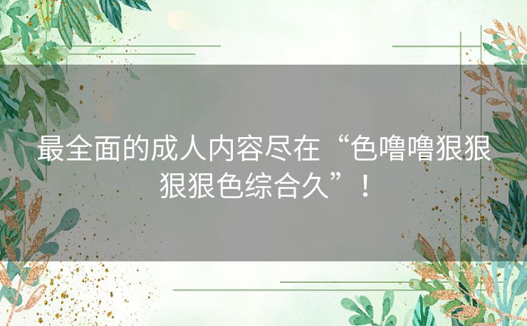 最全面的成人内容尽在“色噜噜狠狠狠狠色综合久”！