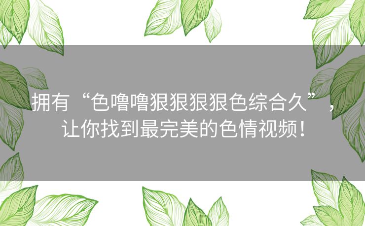 拥有“色噜噜狠狠狠狠色综合久”，让你找到最完美的色情视频！