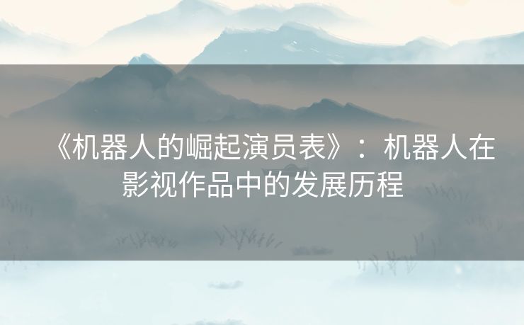 《机器人的崛起演员表》：机器人在影视作品中的发展历程