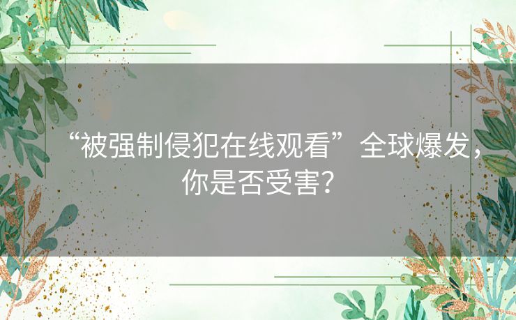 “被强制侵犯在线观看”全球爆发，你是否受害？