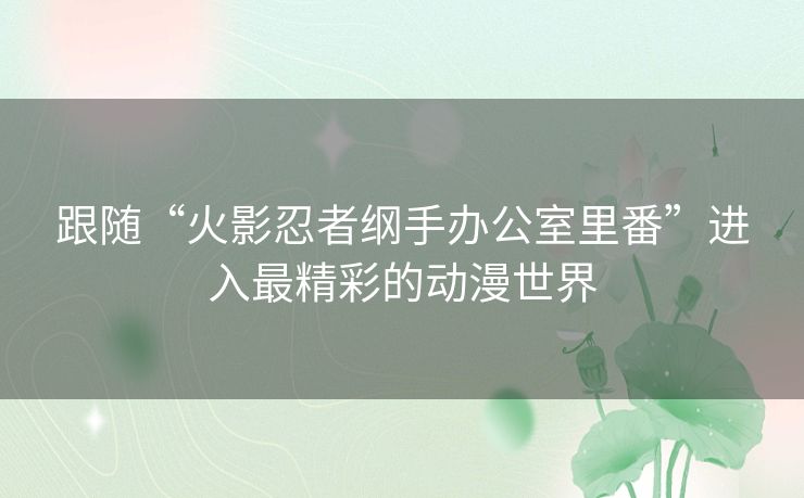跟随“火影忍者纲手办公室里番”进入最精彩的动漫世界