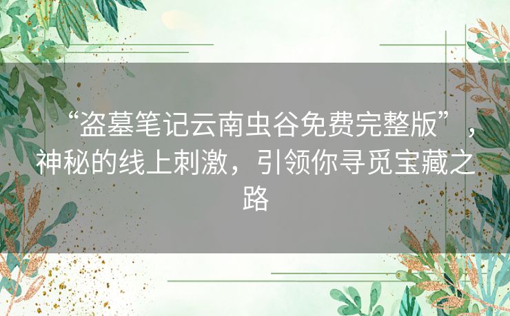 “盗墓笔记云南虫谷免费完整版”，神秘的线上刺激，引领你寻觅宝藏之路