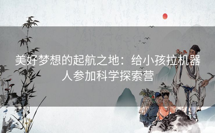 美好梦想的起航之地：给小孩拉机器人参加科学探索营
